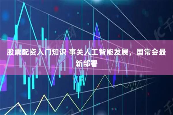 股票配资入门知识 事关人工智能发展，国常会最新部署