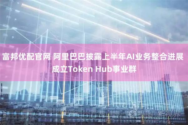富邦优配官网 阿里巴巴披露上半年AI业务整合进展 成立Token Hub事业群