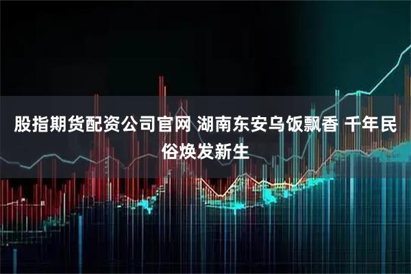 股指期货配资公司官网 湖南东安乌饭飘香 千年民俗焕发新生