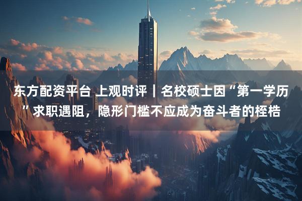 东方配资平台 上观时评｜名校硕士因“第一学历”求职遇阻，隐形门槛不应成为奋斗者的桎梏