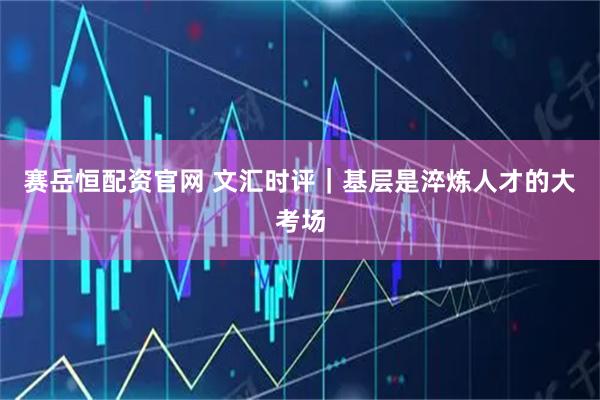 赛岳恒配资官网 文汇时评｜基层是淬炼人才的大考场