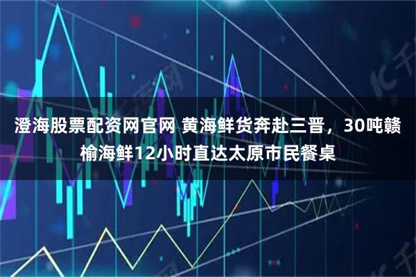 澄海股票配资网官网 黄海鲜货奔赴三晋，30吨赣榆海鲜12小时直达太原市民餐桌