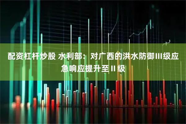 配资杠杆炒股 水利部：对广西的洪水防御Ⅲ级应急响应提升至Ⅱ级
